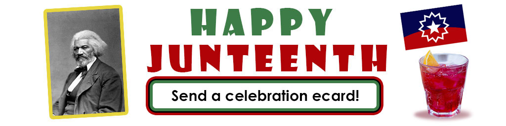 A portrait of Fredrick Douglas min black and white and framed with a yellow border is tilted and on the left side of this Juneteenth eCards banner. In the right lower corner is a red beverage. IN the right upper corner is the Je=uneteenth blue and red flag with the white star in the middle. Between is the category title message, "Happy Juneteenth" and below that is the button ringed in red black and green that leads to the Juneteenth ecard category.